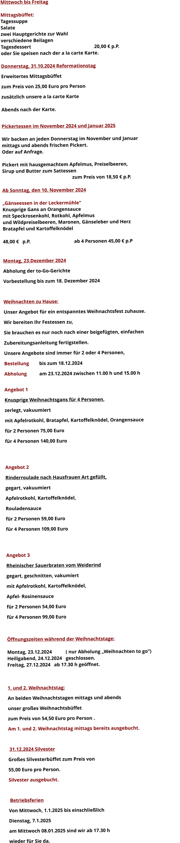 Mittwoch bis Freitag  Mittagsbüffet: Tagessuppe Salate zwei Hauptgerichte zur Wahl verschiedene Beilagen Tagesdessert						20,00 € p.P. oder Sie speisen nach der a la carte Karte.  Donnerstag, 31.10.2024 Reformationstag Erweitertes Mittagsbüffet  zum Preis von 25,00 Euro pro Person zusätzlich unsere a la carte Karte  Abends nach der Karte.  Pickertessen im November 2024 und Januar 2025  Wir backen an jeden Donnerstag im November und Januar mittags und abends frischen Pickert. Oder auf Anfrage.  Pickert mit hausgemachtem Apfelmus, Preiselbeeren,  Sirup und Butter zum Sattessen zum Preis von 18,50 € p.P.  Ab Sonntag, den 10. November 2024  „Gänseessen in der Leckermühle“ Knusprige Gans an Orangensauce mit Speckrosenkohl, Rotkohl, Apfelmus und Wildpreiselbeeren, Maronen, Gänseleber und Herz Bratapfel und Kartoffelknödel  48,00 €   p.P.				 ab 4 Personen 45,00 € p.P   Montag, 23.Dezember 2024 Abholung der to-Go-Gerichte Vorbestellung bis zum 18. Dezember 2024  Weihnachten zu Hause: Unser Angebot für ein entspanntes Weihnachtsfest zuhause. Wir bereiten Ihr Festessen zu,  Sie brauchen es nur noch nach einer beigefügten, einfachen  Zubereitungsanleitung fertigstellen. Unsere Angebote sind immer für 2 oder 4 Personen,  Bestellung 	bis zum 18.12.2024 Abholung 	am 23.12.2024 zwischen 11.00 h und 15.00 h  Angebot 1 Knusprige Weihnachtsgans für 4 Personen,  zerlegt, vakuumiert mit Apfelrotkohl, Bratapfel, Kartoffelknödel, Orangensauce				 für 2 Personen 75,00 Euro  für 4 Personen 140,00 Euro   Angebot 2 Rinderroulade nach Hausfrauen Art gefüllt, gegart, vakuumiert Apfelrotkohl, Kartoffelknödel,  Rouladensauce		 für 2 Personen 59,00 Euro  für 4 Personen 109,00 Euro   Angebot 3 Rheinischer Sauerbraten vom Weiderind  gegart, geschnitten, vakumiert mit Apfelrotkohl, Kartoffelknödel,  Apfel- Rosinensauce				 für 2 Personen 54,00 Euro  für 4 Personen 99,00 Euro   Öffnungszeiten während der Weihnachtstage:  Montag, 23.12.2024 		( nur Abholung „Weihnachten to go“) Heiligabend, 24.12.2024 	geschlossen. Freitag, 27.12.2024 	ab 17.30 h geöffnet.   1. und 2. Weihnachtstag: An beiden Weihnachtstagen mittags und abends  unser großes Weihnachtsbüffet zum Preis von 54,50 Euro pro Person . Am 1. und 2. Weihnachtstag mittags bereits ausgebucht.   31.12.2024 Silvester Großes Silvesterbüffet zum Preis von 55,00 Euro pro Person. Silvester ausgebucht.   Betriebsferien Von Mittwoch, 1.1.2025 bis einschließlich  Dienstag, 7.1.2025 am Mittwoch 08.01.2025 sind wir ab 17.30 h  wieder für Sie da. 