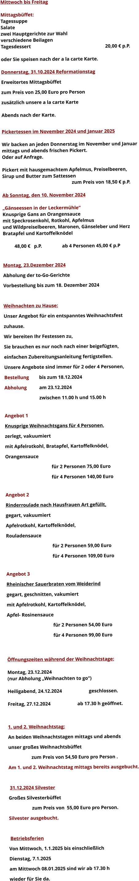 Mittwoch bis Freitag  Mittagsbüffet: Tagessuppe Salate zwei Hauptgerichte zur Wahl verschiedene Beilagen Tagesdessert							20,00 € p.P.  oder Sie speisen nach der a la carte Karte.  Donnerstag, 31.10.2024 Reformationstag Erweitertes Mittagsbüffet  zum Preis von 25,00 Euro pro Person zusätzlich unsere a la carte Karte  Abends nach der Karte.  Pickertessen im November 2024 und Januar 2025  Wir backen an jeden Donnerstag im November und Januar mittags und abends frischen Pickert. Oder auf Anfrage.  Pickert mit hausgemachtem Apfelmus, Preiselbeeren,  Sirup und Butter zum Sattessen zum Preis von 18,50 € p.P.  Ab Sonntag, den 10. November 2024  „Gänseessen in der Leckermühle“ Knusprige Gans an Orangensauce mit Speckrosenkohl, Rotkohl, Apfelmus und Wildpreiselbeeren, Maronen, Gänseleber und Herz Bratapfel und Kartoffelknödel  48,00 €   p.P.		 ab 4 Personen 45,00 € p.P   Montag, 23.Dezember 2024 Abholung der to-Go-Gerichte Vorbestellung bis zum 18. Dezember 2024  Weihnachten zu Hause: Unser Angebot für ein entspanntes Weihnachtsfest  zuhause. Wir bereiten Ihr Festessen zu,  Sie brauchen es nur noch nach einer beigefügten, einfachen Zubereitungsanleitung fertigstellen. Unsere Angebote sind immer für 2 oder 4 Personen,  Bestellung 	bis zum 18.12.2024 Abholung 	am 23.12.2024  zwischen 11.00 h und 15.00 h  Angebot 1 Knusprige Weihnachtsgans für 4 Personen,  zerlegt, vakuumiert mit Apfelrotkohl, Bratapfel, Kartoffelknödel,  Orangensauce				 für 2 Personen 75,00 Euro  für 4 Personen 140,00 Euro  Angebot 2 Rinderroulade nach Hausfrauen Art gefüllt, gegart, vakuumiert Apfelrotkohl, Kartoffelknödel,  Rouladensauce		 für 2 Personen 59,00 Euro  für 4 Personen 109,00 Euro  Angebot 3 Rheinischer Sauerbraten vom Weiderind  gegart, geschnitten, vakumiert mit Apfelrotkohl, Kartoffelknödel,  Apfel- Rosinensauce				 für 2 Personen 54,00 Euro  für 4 Personen 99,00 Euro   Öffnungszeiten während der Weihnachtstage:  Montag, 23.12.2024 		 (nur Abholung „Weihnachten to go“)  Heiligabend, 24.12.2024 			geschlossen.  Freitag, 27.12.2024 			ab 17.30 h geöffnet.   1. und 2. Weihnachtstag: An beiden Weihnachtstagen mittags und abends  unser großes Weihnachtsbüffet 		zum Preis von 54,50 Euro pro Person . Am 1. und 2. Weihnachtstag mittags bereits ausgebucht.   31.12.2024 Silvester Großes Silvesterbüffet  		zum Preis von	55,00 Euro pro Person. Silvester ausgebucht.   Betriebsferien Von Mittwoch, 1.1.2025 bis einschließlich  Dienstag, 7.1.2025 am Mittwoch 08.01.2025 sind wir ab 17.30 h  wieder für Sie da. 