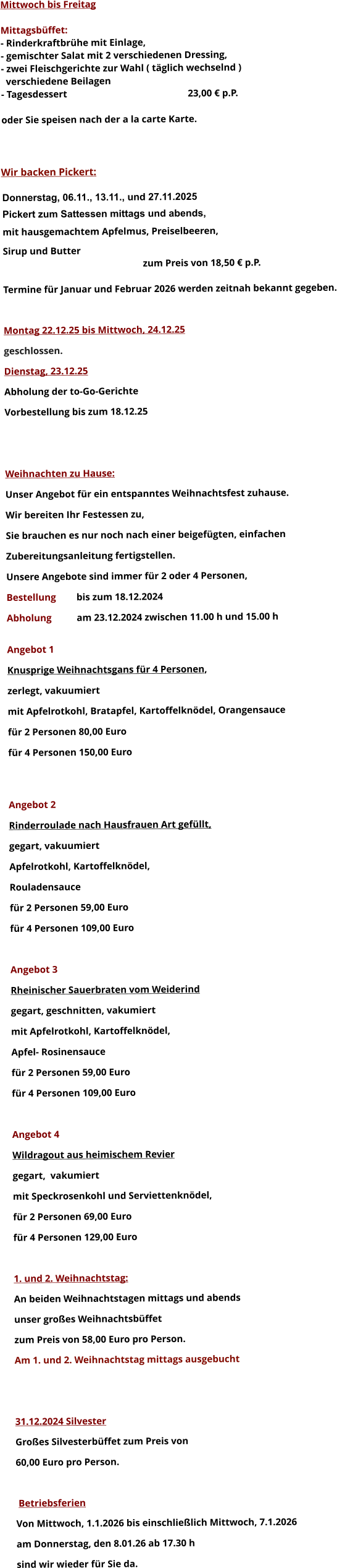 Mittwoch bis Freitag  Mittagsbüffet: - Rinderkraftbrühe mit Einlage, - gemischter Salat mit 2 verschiedenen Dressing, - zwei Fleischgerichte zur Wahl ( täglich wechselnd )   verschiedene Beilagen - Tagesdessert						23,00 € p.P.  oder Sie speisen nach der a la carte Karte.    Wir backen Pickert:  Donnerstag, 06.11., 13.11., und 27.11.2025    Pickert zum Sattessen mittags und abends,  mit hausgemachtem Apfelmus, Preiselbeeren,  Sirup und Butter 		 zum Preis von 18,50 € p.P.  Termine für Januar und Februar 2026 werden zeitnah bekannt gegeben.  Montag 22.12.25 bis Mittwoch, 24.12.25  geschlossen. Dienstag, 23.12.25 Abholung der to-Go-Gerichte Vorbestellung bis zum 18.12.25   Weihnachten zu Hause: Unser Angebot für ein entspanntes Weihnachtsfest zuhause. Wir bereiten Ihr Festessen zu,  Sie brauchen es nur noch nach einer beigefügten, einfachen  Zubereitungsanleitung fertigstellen. Unsere Angebote sind immer für 2 oder 4 Personen,  Bestellung 	bis zum 18.12.2024 Abholung 	am 23.12.2024 zwischen 11.00 h und 15.00 h  Angebot 1 Knusprige Weihnachtsgans für 4 Personen,  zerlegt, vakuumiert mit Apfelrotkohl, Bratapfel, Kartoffelknödel, Orangensauce				 für 2 Personen 80,00 Euro  für 4 Personen 150,00 Euro   Angebot 2 Rinderroulade nach Hausfrauen Art gefüllt, gegart, vakuumiert Apfelrotkohl, Kartoffelknödel,  Rouladensauce		 für 2 Personen 59,00 Euro  für 4 Personen 109,00 Euro  Angebot 3 Rheinischer Sauerbraten vom Weiderind  gegart, geschnitten, vakumiert mit Apfelrotkohl, Kartoffelknödel,  Apfel- Rosinensauce				 für 2 Personen 59,00 Euro  für 4 Personen 109,00 Euro  Angebot 4 Wildragout aus heimischem Revier gegart,  vakumiert mit Speckrosenkohl und Serviettenknödel,  für 2 Personen 69,00 Euro  für 4 Personen 129,00 Euro  1. und 2. Weihnachtstag: An beiden Weihnachtstagen mittags und abends  unser großes Weihnachtsbüffet zum Preis von 58,00 Euro pro Person. Am 1. und 2. Weihnachtstag mittags ausgebucht   31.12.2024 Silvester Großes Silvesterbüffet zum Preis von 60,00 Euro pro Person.    Betriebsferien Von Mittwoch, 1.1.2026 bis einschließlich Mittwoch, 7.1.2026 am Donnerstag, den 8.01.26 ab 17.30 h sind wir wieder für Sie da.       