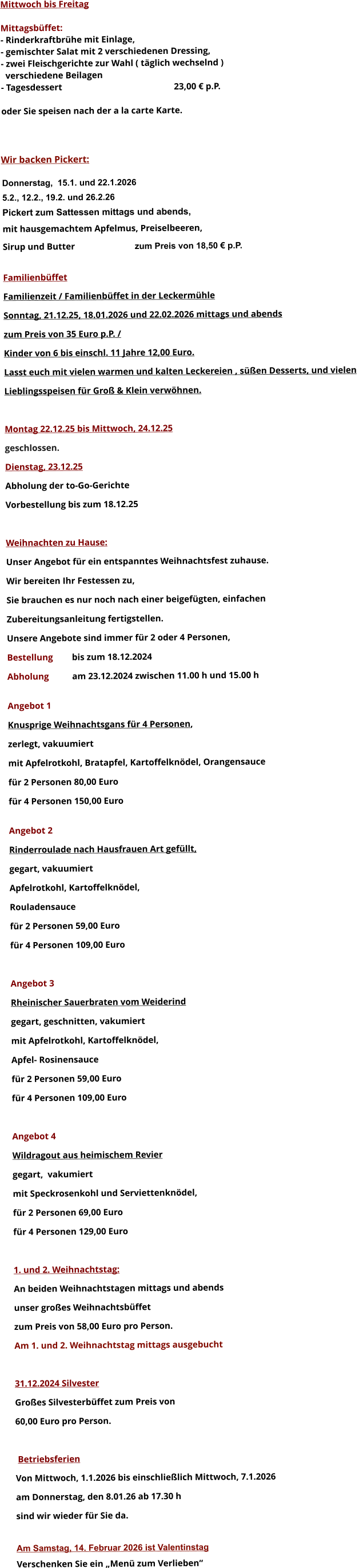 Mittwoch bis Freitag  Mittagsbüffet: - Rinderkraftbrühe mit Einlage, - gemischter Salat mit 2 verschiedenen Dressing, - zwei Fleischgerichte zur Wahl ( täglich wechselnd )   verschiedene Beilagen - Tagesdessert						23,00 € p.P.  oder Sie speisen nach der a la carte Karte.    Wir backen Pickert:  Donnerstag,  15.1. und 22.1.2026 5.2., 12.2., 19.2. und 26.2.26 Pickert zum Sattessen mittags und abends,  mit hausgemachtem Apfelmus, Preiselbeeren,  Sirup und Butter			 zum Preis von 18,50 € p.P.  Familienbüffet Familienzeit / Familienbüffet in der Leckermühle Sonntag, 21.12.25, 18.01.2026 und 22.02.2026 mittags und abends  zum Preis von 35 Euro p.P. /  Kinder von 6 bis einschl. 11 Jahre 12,00 Euro. Lasst euch mit vielen warmen und kalten Leckereien , süßen Desserts, und vielen  Lieblingsspeisen für Groß & Klein verwöhnen.  Montag 22.12.25 bis Mittwoch, 24.12.25  geschlossen. Dienstag, 23.12.25 Abholung der to-Go-Gerichte Vorbestellung bis zum 18.12.25  Weihnachten zu Hause: Unser Angebot für ein entspanntes Weihnachtsfest zuhause. Wir bereiten Ihr Festessen zu,  Sie brauchen es nur noch nach einer beigefügten, einfachen  Zubereitungsanleitung fertigstellen. Unsere Angebote sind immer für 2 oder 4 Personen,  Bestellung 	bis zum 18.12.2024 Abholung 	am 23.12.2024 zwischen 11.00 h und 15.00 h  Angebot 1 Knusprige Weihnachtsgans für 4 Personen,  zerlegt, vakuumiert mit Apfelrotkohl, Bratapfel, Kartoffelknödel, Orangensauce				 für 2 Personen 80,00 Euro  für 4 Personen 150,00 Euro  Angebot 2 Rinderroulade nach Hausfrauen Art gefüllt, gegart, vakuumiert Apfelrotkohl, Kartoffelknödel,  Rouladensauce		 für 2 Personen 59,00 Euro  für 4 Personen 109,00 Euro  Angebot 3 Rheinischer Sauerbraten vom Weiderind  gegart, geschnitten, vakumiert mit Apfelrotkohl, Kartoffelknödel,  Apfel- Rosinensauce				 für 2 Personen 59,00 Euro  für 4 Personen 109,00 Euro  Angebot 4 Wildragout aus heimischem Revier gegart,  vakumiert mit Speckrosenkohl und Serviettenknödel,  für 2 Personen 69,00 Euro  für 4 Personen 129,00 Euro  1. und 2. Weihnachtstag: An beiden Weihnachtstagen mittags und abends  unser großes Weihnachtsbüffet zum Preis von 58,00 Euro pro Person. Am 1. und 2. Weihnachtstag mittags ausgebucht  31.12.2024 Silvester Großes Silvesterbüffet zum Preis von 60,00 Euro pro Person.    Betriebsferien Von Mittwoch, 1.1.2026 bis einschließlich Mittwoch, 7.1.2026 am Donnerstag, den 8.01.26 ab 17.30 h sind wir wieder für Sie da.  Am Samstag, 14. Februar 2026 ist Valentinstag Verschenken Sie ein „Menü zum Verlieben“        