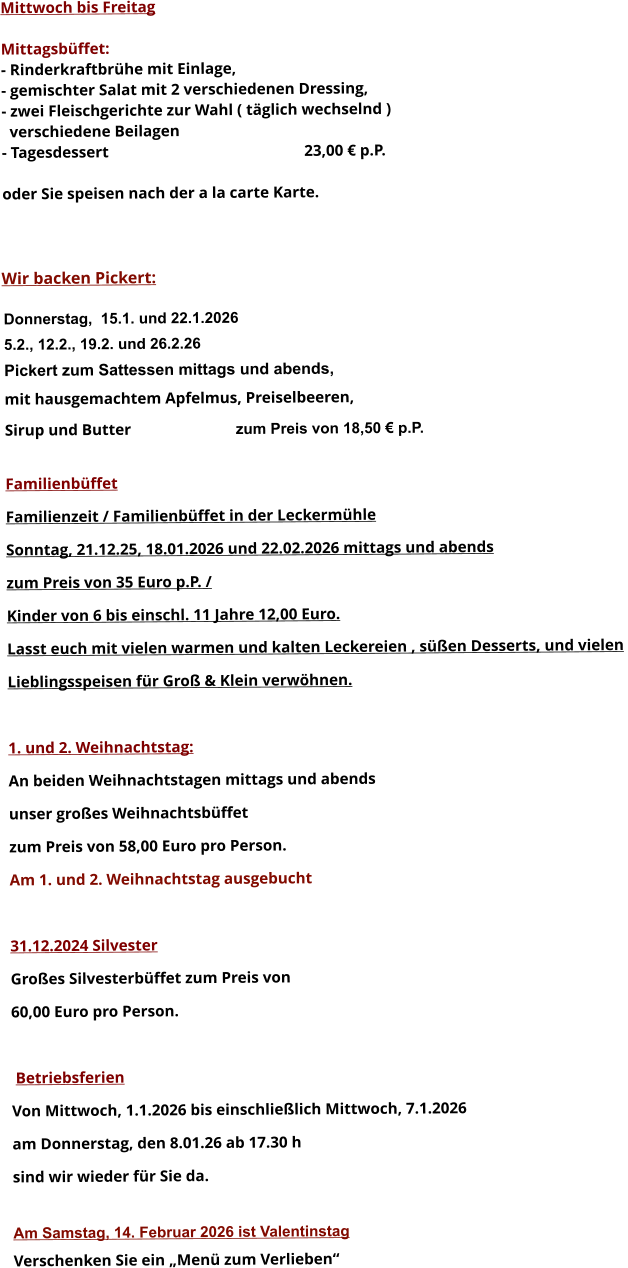 Mittwoch bis Freitag  Mittagsbüffet: - Rinderkraftbrühe mit Einlage, - gemischter Salat mit 2 verschiedenen Dressing, - zwei Fleischgerichte zur Wahl ( täglich wechselnd )   verschiedene Beilagen - Tagesdessert						23,00 € p.P.  oder Sie speisen nach der a la carte Karte.    Wir backen Pickert:  Donnerstag,  15.1. und 22.1.2026 5.2., 12.2., 19.2. und 26.2.26 Pickert zum Sattessen mittags und abends,  mit hausgemachtem Apfelmus, Preiselbeeren,  Sirup und Butter			 zum Preis von 18,50 € p.P.  Familienbüffet Familienzeit / Familienbüffet in der Leckermühle Sonntag, 21.12.25, 18.01.2026 und 22.02.2026 mittags und abends  zum Preis von 35 Euro p.P. /  Kinder von 6 bis einschl. 11 Jahre 12,00 Euro. Lasst euch mit vielen warmen und kalten Leckereien , süßen Desserts, und vielen  Lieblingsspeisen für Groß & Klein verwöhnen.  1. und 2. Weihnachtstag: An beiden Weihnachtstagen mittags und abends  unser großes Weihnachtsbüffet zum Preis von 58,00 Euro pro Person. Am 1. und 2. Weihnachtstag ausgebucht  31.12.2024 Silvester Großes Silvesterbüffet zum Preis von 60,00 Euro pro Person.    Betriebsferien Von Mittwoch, 1.1.2026 bis einschließlich Mittwoch, 7.1.2026 am Donnerstag, den 8.01.26 ab 17.30 h sind wir wieder für Sie da.  Am Samstag, 14. Februar 2026 ist Valentinstag Verschenken Sie ein „Menü zum Verlieben“        