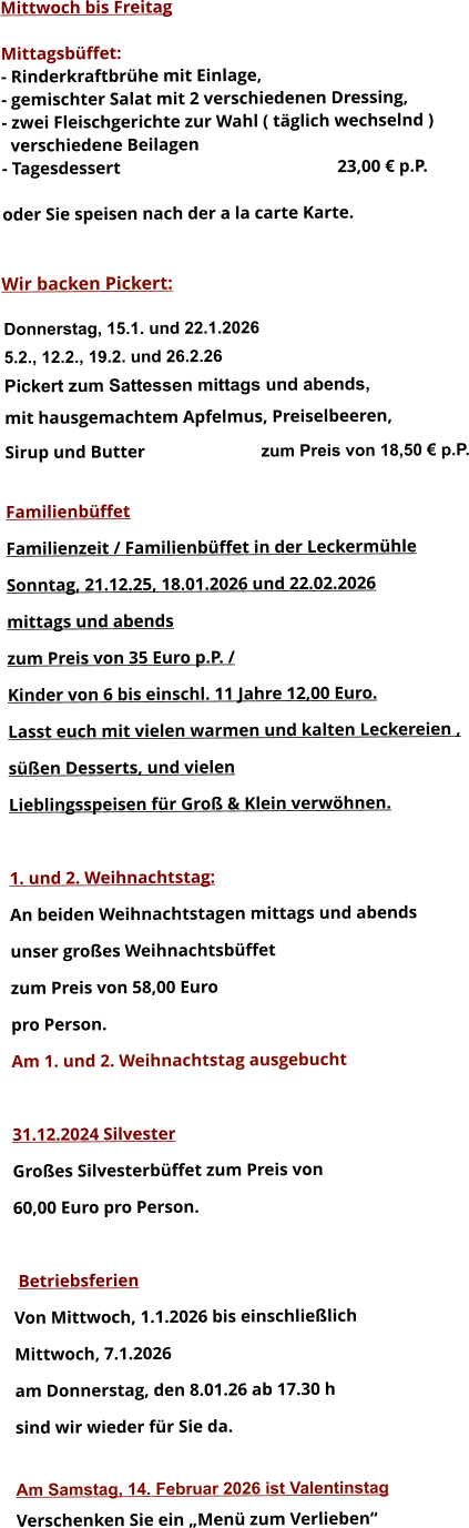 Mittwoch bis Freitag  Mittagsbüffet: - Rinderkraftbrühe mit Einlage, - gemischter Salat mit 2 verschiedenen Dressing, - zwei Fleischgerichte zur Wahl ( täglich wechselnd )   verschiedene Beilagen - Tagesdessert						23,00 € p.P.  oder Sie speisen nach der a la carte Karte.   Wir backen Pickert:  Donnerstag, 15.1. und 22.1.2026 5.2., 12.2., 19.2. und 26.2.26 Pickert zum Sattessen mittags und abends,  mit hausgemachtem Apfelmus, Preiselbeeren,  Sirup und Butter			 zum Preis von 18,50 € p.P.  Familienbüffet Familienzeit / Familienbüffet in der Leckermühle Sonntag, 21.12.25, 18.01.2026 und 22.02.2026 mittags und abends  zum Preis von 35 Euro p.P. /  Kinder von 6 bis einschl. 11 Jahre 12,00 Euro. Lasst euch mit vielen warmen und kalten Leckereien ,  süßen Desserts, und vielen  Lieblingsspeisen für Groß & Klein verwöhnen.  1. und 2. Weihnachtstag: An beiden Weihnachtstagen mittags und abends  unser großes Weihnachtsbüffet zum Preis von 58,00 Euro pro Person. Am 1. und 2. Weihnachtstag ausgebucht  31.12.2024 Silvester Großes Silvesterbüffet zum Preis von 60,00 Euro pro Person.   Betriebsferien Von Mittwoch, 1.1.2026 bis einschließlich  Mittwoch, 7.1.2026 am Donnerstag, den 8.01.26 ab 17.30 h sind wir wieder für Sie da.  Am Samstag, 14. Februar 2026 ist Valentinstag Verschenken Sie ein „Menü zum Verlieben“        