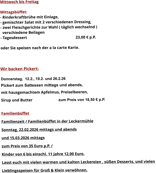 Mittwoch bis Freitag  Mittagsbüffet: - Rinderkraftbrühe mit Einlage, - gemischter Salat mit 2 verschiedenen Dressing, - zwei Fleischgerichte zur Wahl ( täglich wechselnd )   verschiedene Beilagen - Tagesdessert						23,00 € p.P.  oder Sie speisen nach der a la carte Karte.    Wir backen Pickert:  Donnerstag,  12.2., 19.2. und 26.2.26 Pickert zum Sattessen mittags und abends,  mit hausgemachtem Apfelmus, Preiselbeeren,  Sirup und Butter			 zum Preis von 18,50 € p.P.  Familienbüffet Familienzeit / Familienbüffet in der Leckermühle Sonntag, 22.02.2026 mittags und abends  und 15.03.2026 mittags  zum Preis von 35 Euro p.P. /  Kinder von 6 bis einschl. 11 Jahre 12,00 Euro. Lasst euch mit vielen warmen und kalten Leckereien , süßen Desserts, und vielen  Lieblingsspeisen für Groß & Klein verwöhnen.        