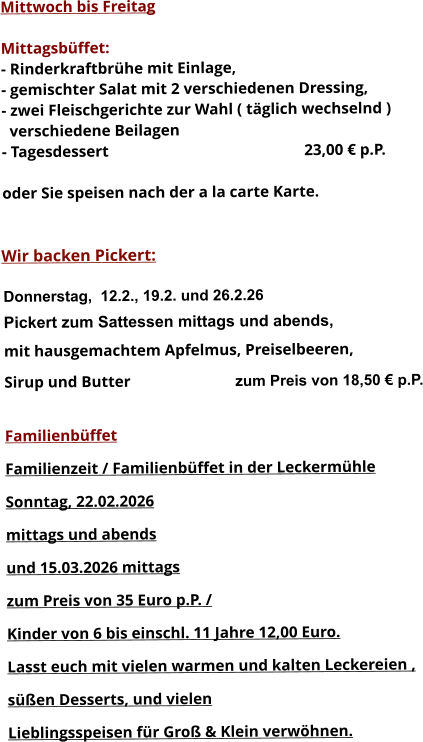 Mittwoch bis Freitag  Mittagsbüffet: - Rinderkraftbrühe mit Einlage, - gemischter Salat mit 2 verschiedenen Dressing, - zwei Fleischgerichte zur Wahl ( täglich wechselnd )   verschiedene Beilagen - Tagesdessert						23,00 € p.P.  oder Sie speisen nach der a la carte Karte.   Wir backen Pickert:  Donnerstag,  12.2., 19.2. und 26.2.26 Pickert zum Sattessen mittags und abends,  mit hausgemachtem Apfelmus, Preiselbeeren,  Sirup und Butter			 zum Preis von 18,50 € p.P.  Familienbüffet Familienzeit / Familienbüffet in der Leckermühle Sonntag, 22.02.2026  mittags und abends  und 15.03.2026 mittags  zum Preis von 35 Euro p.P. /  Kinder von 6 bis einschl. 11 Jahre 12,00 Euro. Lasst euch mit vielen warmen und kalten Leckereien ,  süßen Desserts, und vielen  Lieblingsspeisen für Groß & Klein verwöhnen.       