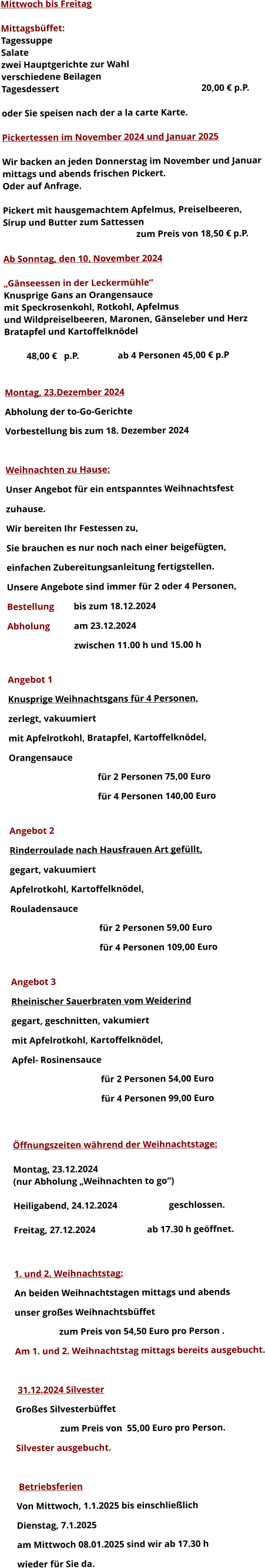 Mittwoch bis Freitag  Mittagsbüffet: Tagessuppe Salate zwei Hauptgerichte zur Wahl verschiedene Beilagen Tagesdessert							20,00 € p.P.  oder Sie speisen nach der a la carte Karte.  Pickertessen im November 2024 und Januar 2025  Wir backen an jeden Donnerstag im November und Januar mittags und abends frischen Pickert. Oder auf Anfrage.  Pickert mit hausgemachtem Apfelmus, Preiselbeeren,  Sirup und Butter zum Sattessen zum Preis von 18,50 € p.P.  Ab Sonntag, den 10. November 2024  „Gänseessen in der Leckermühle“ Knusprige Gans an Orangensauce mit Speckrosenkohl, Rotkohl, Apfelmus und Wildpreiselbeeren, Maronen, Gänseleber und Herz Bratapfel und Kartoffelknödel  48,00 €   p.P.		 ab 4 Personen 45,00 € p.P   Montag, 23.Dezember 2024 Abholung der to-Go-Gerichte Vorbestellung bis zum 18. Dezember 2024  Weihnachten zu Hause: Unser Angebot für ein entspanntes Weihnachtsfest  zuhause. Wir bereiten Ihr Festessen zu,  Sie brauchen es nur noch nach einer beigefügten, einfachen Zubereitungsanleitung fertigstellen. Unsere Angebote sind immer für 2 oder 4 Personen,  Bestellung 	bis zum 18.12.2024 Abholung 	am 23.12.2024  zwischen 11.00 h und 15.00 h  Angebot 1 Knusprige Weihnachtsgans für 4 Personen,  zerlegt, vakuumiert mit Apfelrotkohl, Bratapfel, Kartoffelknödel,  Orangensauce				 für 2 Personen 75,00 Euro  für 4 Personen 140,00 Euro  Angebot 2 Rinderroulade nach Hausfrauen Art gefüllt, gegart, vakuumiert Apfelrotkohl, Kartoffelknödel,  Rouladensauce		 für 2 Personen 59,00 Euro  für 4 Personen 109,00 Euro  Angebot 3 Rheinischer Sauerbraten vom Weiderind  gegart, geschnitten, vakumiert mit Apfelrotkohl, Kartoffelknödel,  Apfel- Rosinensauce				 für 2 Personen 54,00 Euro  für 4 Personen 99,00 Euro   Öffnungszeiten während der Weihnachtstage:  Montag, 23.12.2024 		 (nur Abholung „Weihnachten to go“)  Heiligabend, 24.12.2024 			geschlossen.  Freitag, 27.12.2024 			ab 17.30 h geöffnet.   1. und 2. Weihnachtstag: An beiden Weihnachtstagen mittags und abends  unser großes Weihnachtsbüffet 		zum Preis von 54,50 Euro pro Person . Am 1. und 2. Weihnachtstag mittags bereits ausgebucht.   31.12.2024 Silvester Großes Silvesterbüffet  		zum Preis von	55,00 Euro pro Person. Silvester ausgebucht.   Betriebsferien Von Mittwoch, 1.1.2025 bis einschließlich  Dienstag, 7.1.2025 am Mittwoch 08.01.2025 sind wir ab 17.30 h  wieder für Sie da. 